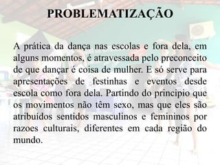 PROBLEMATIZAÇÃO
A prática da dança nas escolas e fora dela, em
alguns momentos, é atravessada pelo preconceito
de que dançar é coisa de mulher. E só serve para
apresentações de festinhas e eventos desde
escola como fora dela. Partindo do principio que
os movimentos não têm sexo, mas que eles são
atribuídos sentidos masculinos e femininos por
razoes culturais, diferentes em cada região do
mundo.
 