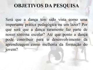OBJETIVOS DA PESQUISA
Será que a dança tem sido vista como uma
importante prática pedagógica ou um lazer? Por
que será que a dança raramente faz parte de
nosso sistema escolar? Até que ponto a dança
pode contribuir para o desenvolvimento da
aprendizagem como melhoria da formação do
jovem?
 