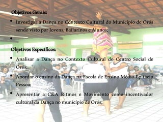 ObjetivosGerais:
• Investigar a Dança no Contexto Cultural do Município de Orós
sendovistoporJovens,BailarinoseAlunos;
•
ObjetivosEspecíficos:
• Analisar a Dança no Contexto Cultural do Centro Social de
Orós;
• Abordar o ensino da Dança na Escola de Ensino Médio Epitácio
Pessoa;
• Apresentar a C&A Ritmos e Movimento como incentivador
culturaldaDançanomunicípiodeOrós;
 