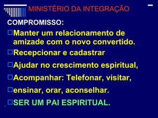 COMPROMISSO:
Manter um relacionamento de
amizade com o novo convertido.
Recepcionar e cadastrar
Ajudar no crescimento espiritual,
Acompanhar: Telefonar, visitar,
ensinar, orar, aconselhar.
SER UM PAI ESPIRITUAL.
MINISTÉRIO DA INTEGRAÇÃO
 