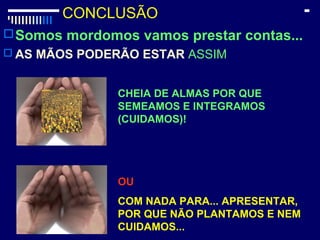CONCLUSÃO
Somos mordomos vamos prestar contas...
 AS MÃOS PODERÃO ESTAR ASSIM
CHEIA DE ALMAS POR QUE
SEMEAMOS E INTEGRAMOS
(CUIDAMOS)!
OU
COM NADA PARA... APRESENTAR,
POR QUE NÃO PLANTAMOS E NEM
CUIDAMOS...
 