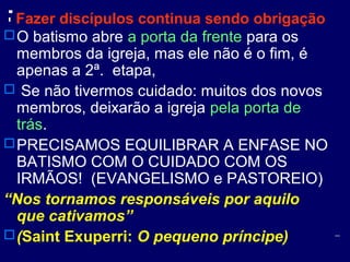 Fazer discípulos continua sendo obrigação
O batismo abre a porta da frente para os
membros da igreja, mas ele não é o fim, é
apenas a 2ª. etapa,
 Se não tivermos cuidado: muitos dos novos
membros, deixarão a igreja pela porta de
trás.
PRECISAMOS EQUILIBRAR A ENFASE NO
BATISMO COM O CUIDADO COM OS
IRMÃOS! (EVANGELISMO e PASTOREIO)
“Nos tornamos responsáveis por aquilo
que cativamos”
(Saint Exuperri: O pequeno príncipe)
 