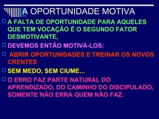 A OPORTUNIDADE MOTIVA
 A FALTA DE OPORTUNIDADE PARA AQUELES
QUE TEM VOCAÇÃO É O SEGUNDO FATOR
DESMOTIVANTE,
 DEVEMOS ENTÃO MOTIVÁ-LOS:
 ABRIR OPORTUNIDADES E TREINAR OS NOVOS
CRENTES
 SEM MEDO, SEM CIUME...
 O ERRO FAZ PARTE NATURAL DO
APRENDIZADO, DO CAMINHO DO DISCIPULADO,
SOMENTE NÃO ERRA QUEM NÃO FAZ.
 