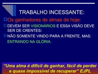 TRABALHO INCESSANTE:
Os ganhadores de almas de hoje:
 DEVEM SER VISIONÁRIOS E ESSA VISÃO DEVE
SER DE CRENTES:
 NÃO SOMENTE VINDO PARA A FRENTE, MAS:
ENTRANDO NA GLÓRIA.
“Uma alma é difícil de ganhar, fácil de perder
e quase impossível de recuperar” EJPL
 