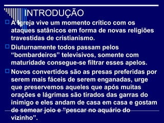 INTRODUÇÃO
 A Igreja vive um momento crítico com os
ataques satânicos em forma de novas religiões
travestidas de cristianismo.
 Diuturnamente todos passam pelos
“bombardeiros” televisivos, somente com
maturidade consegue-se filtrar esses apelos.
 Novos convertidos são as presas preferidas por
serem mais fáceis de serem enganadas, urge
que preservemos aqueles que após muitas
orações e lágrimas são tirados das garras do
inimigo e eles andam de casa em casa e gostam
de semear joio e “pescar no aquário do
vizinho”.
 