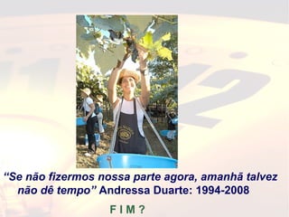 “Se não fizermos nossa parte agora, amanhã talvez
não dê tempo” Andressa Duarte: 1994-2008
F I M ?
 