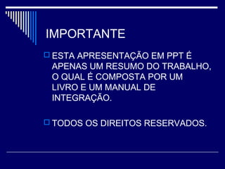 IMPORTANTE
 ESTA APRESENTAÇÃO EM PPT É
APENAS UM RESUMO DO TRABALHO,
O QUAL É COMPOSTA POR UM
LIVRO E UM MANUAL DE
INTEGRAÇÃO.
 TODOS OS DIREITOS RESERVADOS.
 
