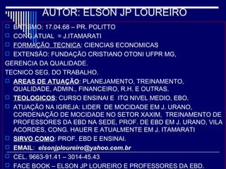 AUTOR: ELSON JP LOUREIRO
 BATISMO: 17.04.68 – PR. POLITTO
 CONG.ATUAL = J.ITAMARATI
 FORMAÇÃO TECNICA: CIENCIAS ECONOMICAS
 EXTENSÃO: FUNDAÇÃO CRISTIANO OTONI UFPR MG,
GERENCIA DA QUALIDADE.
TECNICO SEG. DO TRABALHO.
 AREAS DE ATUAÇÃO: PLANEJAMENTO, TREINAMENTO,
QUALIDADE, ADMIN., FINANCEIRO, R.H. E OUTRAS.
 TEOLOGICOS; CURSO ENSINAI E ITQ NIVEL MEDIO, EBO.
 ATUAÇÃO NA IGREJA: LIDER DE MOCIDADE EM J. URANO,
CORDENAÇÃO DE MOCIDADE NO SETOR XAXIM, TREINAMENTO DE
PROFESSORES DA EBD NA SEDE, PROF. DE EBD EM J. URANO, VILA
ACORDES, CONG. HAUER E ATUALMENTE EM J. ITAMARATI
 SIRVO COMO: PROF. EBD E ENSINAI.
 EMAIL: elsonjploureiro@yahoo.com.br
 CEL. 9663-91.41 – 3014-45.43
 FACE BOOK – ELSON JP LOUREIRO E PROFESSORES DA EBD.
 