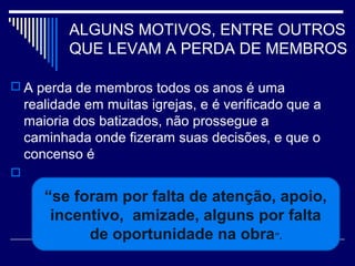 ALGUNS MOTIVOS, ENTRE OUTROS
QUE LEVAM A PERDA DE MEMBROS
 A perda de membros todos os anos é uma
realidade em muitas igrejas, e é verificado que a
maioria dos batizados, não prossegue a
caminhada onde fizeram suas decisões, e que o
concenso é

“se foram por falta de atenção, apoio,
incentivo, amizade, alguns por falta
de oportunidade na obra”.
 