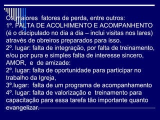 Os maiores fatores de perda, entre outros:
1º. FALTA DE ACOLHIMENTO E ACOMPANHENTO
(é o discipulado no dia a dia – inclui visitas nos lares)
através de obreiros preparados para isso.
2º. lugar: falta de integração, por falta de treinamento,
e/ou por pura e simples falta de interesse sincero,
AMOR, e de amizade:
2º. lugar: falta de oportunidade para participar no
trabalho da Igreja,
3º.lugar: falta de um programa de acompanhamento
4º. lugar: falta de valorização e treinamento para
capacitação para essa tarefa tão importante quanto
evangelizar.
 