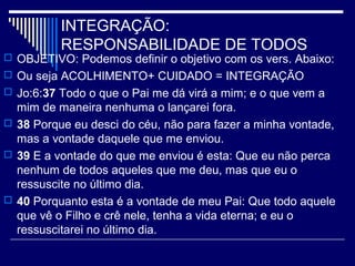INTEGRAÇÃO:
RESPONSABILIDADE DE TODOS
 OBJETIVO: Podemos definir o objetivo com os vers. Abaixo:
 Ou seja ACOLHIMENTO+ CUIDADO = INTEGRAÇÃO
 Jo:6:37 Todo o que o Pai me dá virá a mim; e o que vem a
mim de maneira nenhuma o lançarei fora.
 38 Porque eu desci do céu, não para fazer a minha vontade,
mas a vontade daquele que me enviou.
 39 E a vontade do que me enviou é esta: Que eu não perca
nenhum de todos aqueles que me deu, mas que eu o
ressuscite no último dia.
 40 Porquanto esta é a vontade de meu Pai: Que todo aquele
que vê o Filho e crê nele, tenha a vida eterna; e eu o
ressuscitarei no último dia.
 