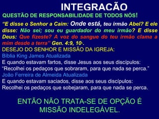 INTEGRAÇÃO
“E disse o Senhor a Caim: Onde está, teu irmão Abel? E ele
disse: Não sei; sou eu guardador do meu irmão? E disse
Deus: Que fizeste? A voz do sangue do teu irmão clama a
mim desde a terra” Gen. 4:9, 10·.
DESEJO DO SENHOR E MISSÃO DA IGREJA:
Bíblia King James Atualizada
E quando estavam fartos, disse Jesus aos seus discípulos:
“Recolhei os pedaços que sobraram, para que nada se perca.”
João Ferreira de Almeida Atualizada
E quando estavam saciados, disse aos seus discípulos:
Recolhei os pedaços que sobejaram, para que nada se perca.
ENTÃO NÃO TRATA-SE DE OPÇÃO É
MISSÃO INDELEGÁVEL.
QUESTÃO DE RESPONSABILIDADE DE TODOS NÓS!
 