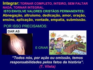 Integrar: TORNAR COMPLETO, INTEIRO, SEM FALTAR
NADA, TORNAR INTEGRAL.
ISTO ENVOLVE VALORES CRISTÃOS PERMANENTES:
Abnegação, altruísmo, dedicação, amor, oração,
ensino, aplicação, vontade, empatia, submissão.
“Todos nós, por ação ou omissão, temos
responsabilidades pelos fatos da história”.
(T. Vilela)
E CRIAR
POR ISSO PRECISAMOS:
DAR AS
 