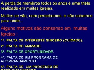 A perda de membros todos os anos é uma triste
realidade em muitas igrejas.
Muitos se vão, nem percebemos, e não sabemos
para onde...
Alguns motivos são consenso em muitas
Igrejas :
1º. FALTA DE INTERESSE SINCERO (CUIDADO).
2º. FALTA DE AMIZADE,
3º. FALTA DE OPORTUNIDADE,
4º. FALTA DE UM PROGRAMA DE
ACOMPANHAMENTO
5º. FALTA DE UM PROCESSO DE
 