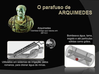 Arquimedes
Cientista Grego que nasceu em
287 A.C
Utilizados em sistemas de irrigação, pelos
romanos, para drenar água de minas.
Bombeava água, lama,
esgoto e até partículas
sólidas como grãos.
 