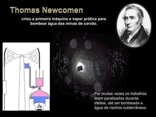 Por muitas vezes os trabalhos
eram paralisados durante
meses, até ser bombeada a
água de riachos subterrâneos.
criou a primeira máquina a vapor prática para
bombear água das minas de carvão.
 