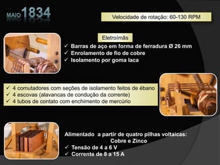 Barras de aço em forma de ferradura Ø 26 mm
 Enrolamento de fio de cobre
 Isolamento por goma laca
 4 comutadores com seções de isolamento feitos de ébano
 4 escovas (alavancas de condução da corrente)
 4 tubos de contato com enchimento de mercúrio
Alimentado a partir de quatro pilhas voltaicas:
Cobre e Zinco
 Tensão de 4 a 6 V
 Corrente de 8 a 15 A
Velocidade de rotação: 60-130 RPM
Eletroímãs
 