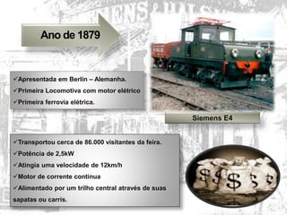 Ano de 1879
Siemens E4
Apresentada em Berlin – Alemanha.
Primeira Locomotiva com motor elétrico
Primeira ferrovia elétrica.
Transportou cerca de 86.000 visitantes da feira.
Potência de 2,5kW
Atingia uma velocidade de 12km/h
Motor de corrente continua
Alimentado por um trilho central através de suas
sapatas ou carris.
 