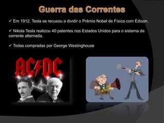  Em 1912, Tesla se recusou a dividir o Prêmio Nobel de Física com Edison.
 Nikola Tesla realizou 40 patentes nos Estados Unidos para o sistema de
corrente alternada.
 Todas compradas por George Westinghouse
 
