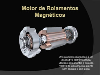 Um rolamento magnético é um
dispositivo eletromecânico
utilizado para manter a posição
relativa de um conjunto girante
sem contato e sem atrito
 