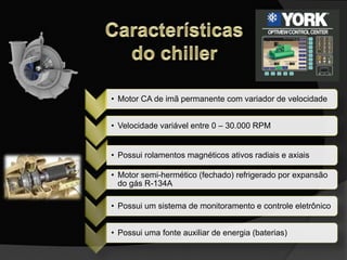 • Motor CA de imã permanente com variador de velocidade
• Velocidade variável entre 0 – 30.000 RPM
• Possui rolamentos magnéticos ativos radiais e axiais
• Motor semi-hermético (fechado) refrigerado por expansão
do gás R-134A
• Possui um sistema de monitoramento e controle eletrônico
• Possui uma fonte auxiliar de energia (baterias)
 