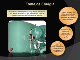 O controlador do rolamento magnético é alimentado
por tensão de 160 VCC que vem de uma fonte de
alimentação dedicada no painel de entrada
Possui também um
sistema de baterias
como reserva caso a
alimentação principal
seja desligada,
A precisão da
tensão na
saída está
ajustada para
± 1%
um filtro de
rede normaliza
a qualidade de
energia para o
controlador
 