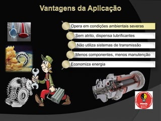 Opera em condições ambientais severas
Sem atrito, dispensa lubrificantes
Não utiliza sistemas de transmissão
Menos componentes, menos manutenção
Economiza energia
 