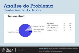 Análise do Problema
Conhecimento do Usuário
  Qual a sua idade?


                                                                             Até 19 anos                             5    6%
                                                                             Entre 19 e 30 anos                      71   82%
                                                   Entre 31 e 40 anos
                                                                             Entre 31 e 40 anos                      5    6%
                                                   Mais que 41 anos
                                                                             Mais que 41 anos                        6    7%
  Entre 19 e 30 anos                               Até 19 anos




                 UNIVERSIDADE LUTERANA DO BRASIL            DESIGN E EMOÇÃO: A MOVELARIA CÊNICA NO CONTEXTO DO PROJETO DE INTERIORES
                 CAMPUS CARAZINHO                           FRANCIELI CARINE WARKEN KERN
                 CURSO DE DESIGN
                                                            2012.2 - Prof. Orientadora: Ana Claudia Gaicoski Pinto
 