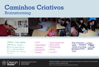 Caminhos Criativos
Brainstorming




        UNIVERSIDADE LUTERANA DO BRASIL   DESIGN E EMOÇÃO: A MOVELARIA CÊNICA NO CONTEXTO DO PROJETO DE INTERIORES
        CAMPUS CARAZINHO                  FRANCIELI CARINE WARKEN KERN
        CURSO DE DESIGN
                                          2012.2 - Prof. Orientadora: Ana Claudia Gaicoski Pinto
 