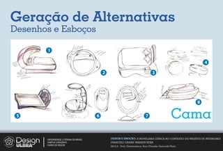 Geração de Alternativas
Desenhos e Esboços

       1

                                                                                                              4

                                             2                                     3




                                                                                                          8

 5                                       6                                   7                    Cama
       UNIVERSIDADE LUTERANA DO BRASIL           DESIGN E EMOÇÃO: A MOVELARIA CÊNICA NO CONTEXTO DO PROJETO DE INTERIORES
       CAMPUS CARAZINHO                          FRANCIELI CARINE WARKEN KERN
       CURSO DE DESIGN
                                                 2012.2 - Prof. Orientadora: Ana Claudia Gaicoski Pinto
 