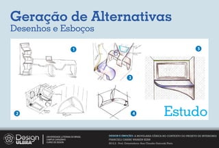 Geração de Alternativas
Desenhos e Esboços

                              1                                                                     5




                                                         3




 2                                                           4                         Estudo
       UNIVERSIDADE LUTERANA DO BRASIL   DESIGN E EMOÇÃO: A MOVELARIA CÊNICA NO CONTEXTO DO PROJETO DE INTERIORES
       CAMPUS CARAZINHO                  FRANCIELI CARINE WARKEN KERN
       CURSO DE DESIGN
                                         2012.2 - Prof. Orientadora: Ana Claudia Gaicoski Pinto
 