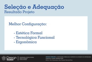 Seleção e Adequação
Resultado Projeto


  Melhor Conﬁguração:

     - Estética Formal
     - Tecnológica Funcional
     - Ergonômica


        UNIVERSIDADE LUTERANA DO BRASIL   DESIGN E EMOÇÃO: A MOVELARIA CÊNICA NO CONTEXTO DO PROJETO DE INTERIORES
        CAMPUS CARAZINHO                  FRANCIELI CARINE WARKEN KERN
        CURSO DE DESIGN
                                          2012.2 - Prof. Orientadora: Ana Claudia Gaicoski Pinto
 