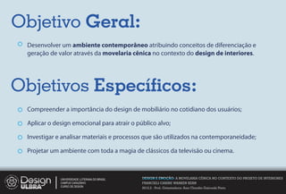 Objetivo Geral:
 Desenvolver um ambiente contemporâneo atribuindo conceitos de diferenciação e
 geração de valor através da movelaria cênica no contexto do design de interiores.




Objetivos Especíﬁcos:
 Compreender a importância do design de mobiliário no cotidiano dos usuários;

 Aplicar o design emocional para atrair o público alvo;

 Investigar e analisar materiais e processos que são utilizados na contemporaneidade;

 Projetar um ambiente com toda a magia de clássicos da televisão ou cinema.



             UNIVERSIDADE LUTERANA DO BRASIL   DESIGN E EMOÇÃO: A MOVELARIA CÊNICA NO CONTEXTO DO PROJETO DE INTERIORES
             CAMPUS CARAZINHO                  FRANCIELI CARINE WARKEN KERN
             CURSO DE DESIGN
                                               2012.2 - Prof. Orientadora: Ana Claudia Gaicoski Pinto
 