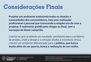 Considerações Finais
 Projetar um ambiente traduzindo todos os desejos e
 necessidades dos consumidores, traz uma realização
 pro ssional e pessoal que transcende o simples ato de criar e
 projetar. É realmente grati cante chegar ao nal, com a
 sensação de dever cumprido.

 Conclui-se que se obteve um resultado satisfatório para o problema
 de projeto, onde o design e a emoção aliados à movelaria cênica
 criaram um ambiente diferenciado para o público, que busca
 muito além de um quarto, busca a realização de um sonho.


          UNIVERSIDADE LUTERANA DO BRASIL   DESIGN E EMOÇÃO: A MOVELARIA CÊNICA NO CONTEXTO DO PROJETO DE INTERIORES
          CAMPUS CARAZINHO                  FRANCIELI CARINE WARKEN KERN
          CURSO DE DESIGN
                                            2012.2 - Prof. Orientadora: Ana Claudia Gaicoski Pinto
 