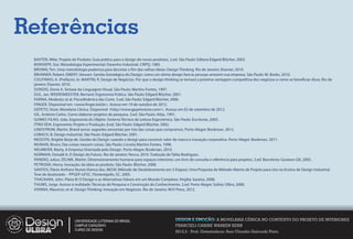 Referências
 BAXTER, Mike. Projeto de Produto: Guia prático para o design de novos produtos. 2.ed. São Paulo: Editora Edgard Blücher, 2003.
 BONSIEPE, Gui. Metodologia Experimental: Desenho Industrial. CNPQ, 1985.
 BROWN, Tim. Uma metodologia poderosa para decretar o m das velhas ideias: Design Thinking. Rio de Janeiro: Elsevier, 2010.
 BRUNNER, Robert; EMERY, Stewart. Gestão Estratégica do Design: como um ótimo design fará as pessoas amarem sua empresa. São Paulo: M. Books, 2010.
 COUTINHO, A. (Prefácio). In: MARTIN, R. Design de Negócios. Por que o design thinking se tornará a próxima vantagem competitiva dos negócios e como se bene ciar disso. Rio de
 janeiro: Elsevier, 2010.
 DONDIS, Donis A. Sintaxe da Linguagem Visual. São Paulo: Martins Fontes, 1997.
 DUL, Jan. WEERDMEESTER, Bernard. Ergonomia Prática. São Paulo: Edgard Blücher, 2001.
 FARINA, Modesto; et al. Psicodinâmica das Cores. 5.ed. São Paulo: Edgard Blücher, 2006.
 FINGER. Disponível em <www. nger.ind.br>. Acesso em 19 de outubro de 2012.
 GEPETO, Store. Movelaria Cênica. Disponível <http://www.gepetostore.com/>. Acesso em 02 de setembro de 2012.
 GIL, Antônio Carlos. Como elaborar projetos de pesquisa. 3.ed. São Paulo: Atlas, 1991.
 GOMES FILHO, João. Ergonomia do Objeto: Sistema Técnico de Leitura Ergonômica. São Paulo: Escrituras, 2003.
 ITIRO IIDA. Ergonomia: Projeto e Produção. 8.ed. São Paulo: Edgard Blücher, 2002.
 LINDSTROM, Martin. Brand sense: segredos sensoriais por trás das coisas que compramos. Porto Alegre: Bookman, 2012.
 LOBACH, B. Design industrial. São Paulo: Edgard Blücher, 2001.
 MOZOTA, Brigitte Borja de. Gestão do Design: usando o design para construir valor de marca e inovação corporativa. Porto Alegre: Bookman, 2011.
 MUNARI, Bruno. Das coisas nascem coisas. São Paulo: Livraria Martins Fontes, 1998.
 NEUMEIER, Marty. A Empresa Orientada pelo Design. Porto Alegre: Bookman, 2010.
 NORMAN, Donald A. O Design do Futuro. Rio de Janeiro: Rocco, 2010. Tradução de Talita Rodrigues.
 PANERO, Julius; ZELNIK, Martin. Dimensionamento humano para espaços interiores: um livro de consulta e referência para projetos. 2.ed. Barcelona: Gustavo Gili, 2005.
 PETROSKI, Henry. Inovação: da ideia ao produto. São Paulo: Blücher, 2008.
 SANTOS, Flávio Anthero Nunes Vianna dos. MD3E (Método de Desdobramento em 3 Etapas): Uma Proposta de Método Aberto de Projeto para Uso no Ensino de Design Industrial.
 Tese de doutorado PPGEP-UFSC. Florianópolis, SC, 2005.
 THACKARA, John. Plano B: O Design e as Alternativas Viáveis em um Mundo Complexo. Virgília: Saraiva, 2008.
 THUMS, Jorge. Acesso à realidade: Técnicas de Pesquisa e Construção do Conhecimento. 2.ed. Porto Alegre: Sulina: Ulbra, 2000.
 VIANNA, Maurício, et al. Design Thinking: Inovação em Negócios. Rio de Janeiro: MJV Press, 2012.




                        UNIVERSIDADE LUTERANA DO BRASIL                            DESIGN E EMOÇÃO: A MOVELARIA CÊNICA NO CONTEXTO DO PROJETO DE INTERIORES
                        CAMPUS CARAZINHO                                           FRANCIELI CARINE WARKEN KERN
                        CURSO DE DESIGN
                                                                                   2012.2 - Prof. Orientadora: Ana Claudia Gaicoski Pinto
 
