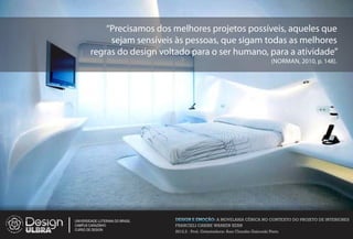 Precisamos dos melhores projetos possíveis, aqueles que
             sejam sensíveis às pessoas, que sigam todas as melhores
        regras do design voltado para o ser humano, para a atividade
                                                                                    (NORMAN, 2010, p. 148).




UNIVERSIDADE LUTERANA DO BRASIL   DESIGN E EMOÇÃO: A MOVELARIA CÊNICA NO CONTEXTO DO PROJETO DE INTERIORES
CAMPUS CARAZINHO                  FRANCIELI CARINE WARKEN KERN
CURSO DE DESIGN
                                  2012.2 - Prof. Orientadora: Ana Claudia Gaicoski Pinto
 