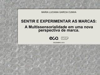MARIA LUCIANA GARCIA CUNHA



SENTIR E EXPERIMENTAR AS MARCAS:
 A Multissensorialidade em uma nova
        perspectiva de marca.

                 DEZEMBRO 2010
 
