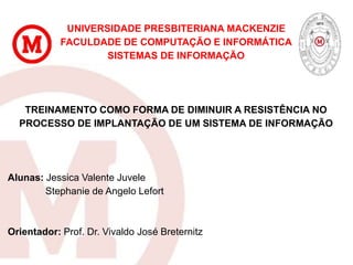 UNIVERSIDADE PRESBITERIANA MACKENZIE
FACULDADE DE COMPUTAÇÃO E INFORMÁTICA
SISTEMAS DE INFORMAÇÃO
TREINAMENTO COMO FORMA DE DIMINUIR A RESISTÊNCIA NO
PROCESSO DE IMPLANTAÇÃO DE UM SISTEMA DE INFORMAÇÃO
Alunas: Jessica Valente Juvele
Stephanie de Angelo Lefort
Orientador: Prof. Dr. Vivaldo José Breternitz
 