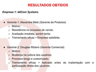 Empresa 1: ddCom Systems
● Gerente 1: Alexandre Melo (Gerente de Produtos)
o Motivo;
o Resistência no processo de venda;
o Aceitação imediata, porém lenta;
o Treinamento eficaz = Empresa satisfeita.
● Gerente 2: Douglas Ribeiro (Gerente Comercial)
o Motivo;
o Mudança na cultura dos usuários;
o Processo longo e customizado;
o Treinamento eficaz = Aplicado antes da implantação com a
participação direta dos usuários.
RESULTADOS OBTIDOS
 