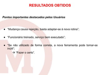 Pontos importantes destacados pelos Usuários
● “Mudança causa rejeição, basta adaptar-se à nova rotina”;
● “Funcionário treinado, serviço bem executado”;
● “Se não utilizado de forma correta, a nova ferramenta pode tornar-se
inútil”;
 “Fazer o certo”.
RESULTADOS OBTIDOS
 