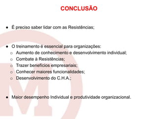 ● É preciso saber lidar com as Resistências;
● O treinamento é essencial para organizações:
o Aumento de conhecimento e desenvolvimento individual;
o Combate à Resistências;
o Trazer benefícios empresariais;
o Conhecer maiores funcionalidades;
o Desenvolvimento do C.H.A.;
● Maior desempenho Individual e produtividade organizacional.
CONCLUSÃO
 