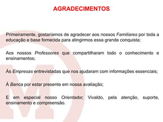 Primeiramente, gostariamos de agradecer aos nossos Familiares por toda a
educação e base fornecida para atingirmos essa grande conquista;
Aos nossos Professores que compartilharam todo o conhecimento e
ensinamentos;
Às Empresas entrevistadas que nos ajudaram com informações essenciais;
À Banca por estar presente em nossa avaliação;
E em especial nosso Orientador, Vivaldo, pela atenção, suporte,
ensinamento e compreensão.
AGRADECIMENTOS
 