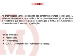 As organizações vem se adaptando aos constantes avanços tecnológicos. O
treinamento aumenta a receptividade às implantações tecnológicas, combate
a resistência que pode ser gerada e aperfeiçoa o C.H.A. dos funcionários,
otimizando as atividades da organização.
Pontos principais:
● Resistência;
● Treinamento;
● C.H.A. – Conhecimentos, Habilidades e Atitude.
RESUMO
 