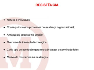 RESISTÊNCIA
● Natural e inevitável;
● Consequência nos processos de mudança organizacional;
● Ameaça ao sucesso na gestão;
● Overview da inovação tecnológica;
● Cada tipo de aceitação gera resistência por determinado fator;
● Motivo da resistência às mudanças.
 
