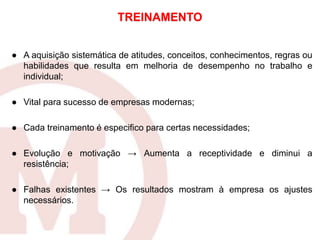 ● A aquisição sistemática de atitudes, conceitos, conhecimentos, regras ou
habilidades que resulta em melhoria de desempenho no trabalho e
individual;
● Vital para sucesso de empresas modernas;
● Cada treinamento é especifico para certas necessidades;
● Evolução e motivação → Aumenta a receptividade e diminui a
resistência;
● Falhas existentes → Os resultados mostram à empresa os ajustes
necessários.
TREINAMENTO
 
