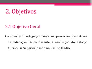 2. Objetivos 2.1 Objetivo Geral Caracterizar pedagogicamente os processos avaliativos de Educação Física durante a realização do Estágio Curricular Supervisionado no Ensino Médio. 