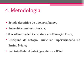 4. Metodologia Estudo descritivo do tipo  post factum; Entrevista semi-estruturada; 8 acadêmicos de Licenciatura em Educação Física; Disciplina de Estágio Curricular Supervisionado no Ensino Médio; Instituto Federal Sul-riograndense – IFSul. 