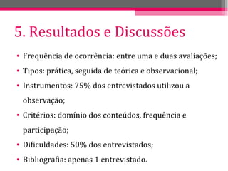 5. Resultados e Discussões Frequência de ocorrência: entre uma e duas avaliações; Tipos: prática, seguida de teórica e observacional; Instrumentos: 75% dos entrevistados utilizou a observação; Critérios: domínio dos conteúdos, frequência e participação; Dificuldades: 50% dos entrevistados; Bibliografia: apenas 1 entrevistado. 
