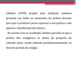 Libâneo (1999) propõe uma avaliação contínua presente em todos os momentos da prática docente para que o professor possa repensar a sua prática e não apenas a classificação dos alunos. De acordo com os resultados obtidos percebe-se que a prática dos estagiários se afasta da proposta do referido autor, sendo utilizada predominantemente ao final do período de estágio. 