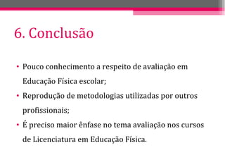 6. Conclusão Pouco conhecimento a respeito de avaliação em Educação Física escolar; Reprodução de metodologias utilizadas por outros profissionais; É preciso maior ênfase no tema avaliação nos cursos de Licenciatura em Educação Física. 